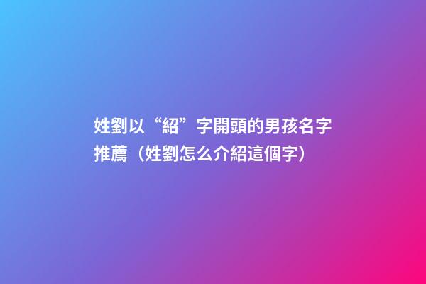 姓劉以“紹”字開頭的男孩名字推薦（姓劉怎么介紹這個字）