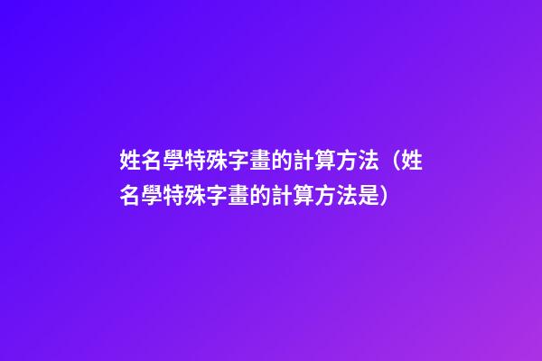 姓名學特殊字畫的計算方法（姓名學特殊字畫的計算方法是）