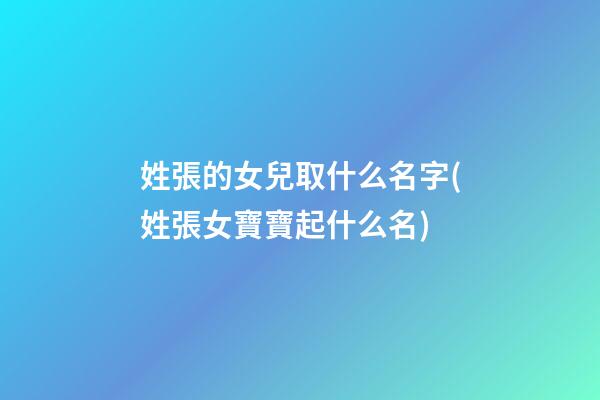姓張的女兒取什么名字(姓張女寶寶起什么名)