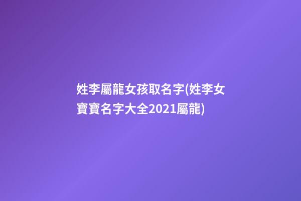 姓李屬龍女孩取名字(姓李女寶寶名字大全2021屬龍)