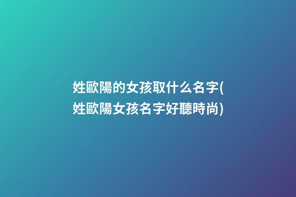 姓歐陽的女孩取什么名字(姓歐陽女孩名字好聽時尚)