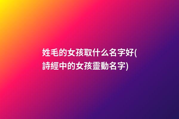 姓毛的女孩取什么名字好(詩經中的女孩靈動名字)