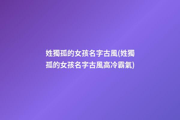 姓獨孤的女孩名字古風(姓獨孤的女孩名字古風高冷霸氣)