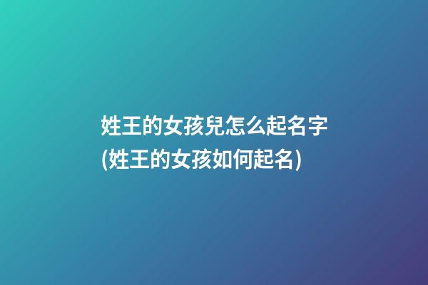 姓王的女孩兒怎么起名字(姓王的女孩如何起名)