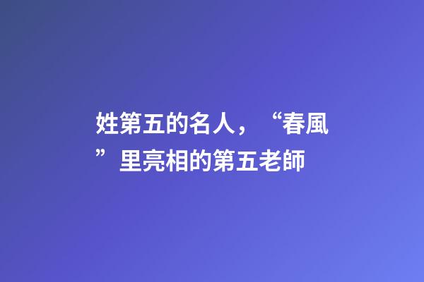 姓第五的名人，“春風”里亮相的第五老師-第1張-觀點-玄機派