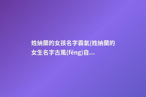 姓納蘭的女孩名字霸氣(姓納蘭的女生名字古風(fēng)自創(chuàng))