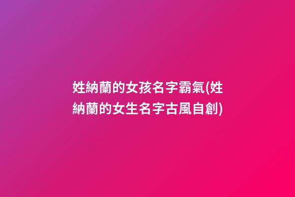 姓納蘭的女孩名字霸氣(姓納蘭的女生名字古風自創)