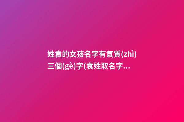 姓袁的女孩名字有氣質(zhì)三個(gè)字(袁姓取名字大全女孩3字)