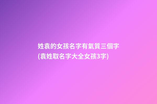 姓袁的女孩名字有氣質三個字(袁姓取名字大全女孩3字)