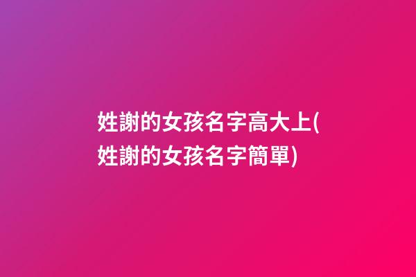 姓謝的女孩名字高大上(姓謝的女孩名字簡單)