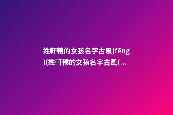 姓軒轅的女孩名字古風(fēng)(姓軒轅的女孩名字古風(fēng)四字)