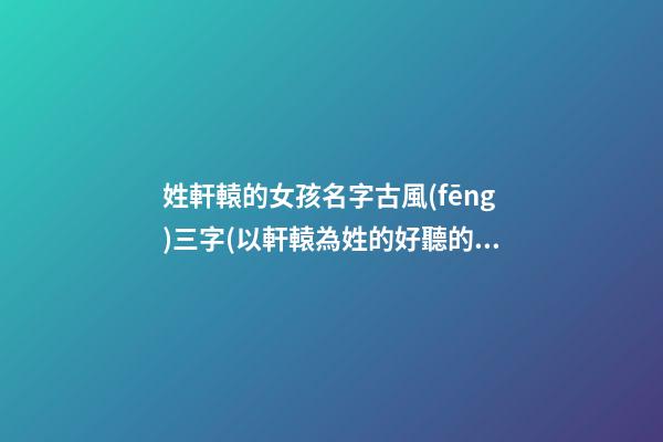 姓軒轅的女孩名字古風(fēng)三字(以軒轅為姓的好聽的名字女)