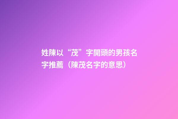 姓陳以“茂”字開頭的男孩名字推薦（陳茂名字的意思）