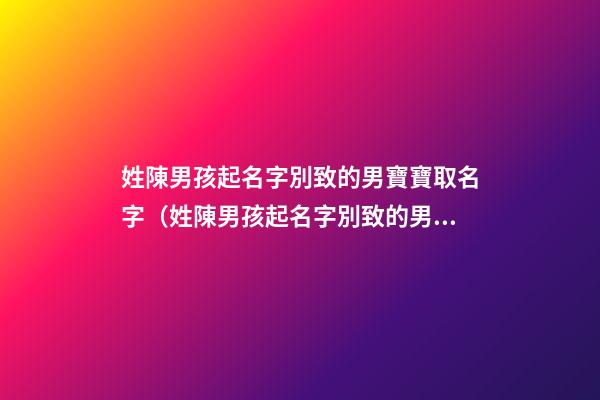 姓陳男孩起名字別致的男寶寶取名字（姓陳男孩起名字別致的男寶寶取名字大全）