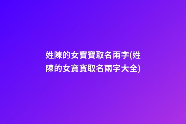姓陳的女寶寶取名兩字(姓陳的女寶寶取名兩字大全)