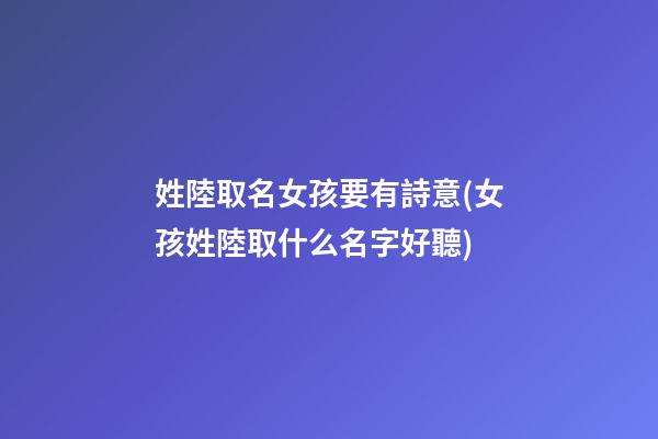姓陸取名女孩要有詩意(女孩姓陸取什么名字好聽)