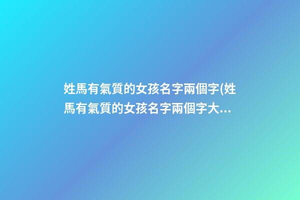 姓馬有氣質的女孩名字兩個字(姓馬有氣質的女孩名字兩個字大全)