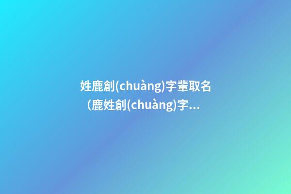 姓鹿創(chuàng)字輩取名（鹿姓創(chuàng)字輩寶寶起名字大全）