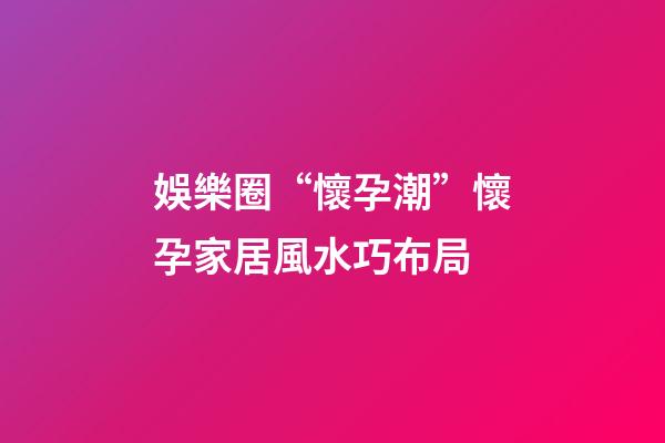 娛樂圈“懷孕潮”懷孕家居風水巧布局