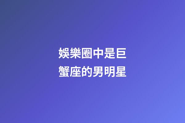 娛樂圈中是巨蟹座的男明星-第1張-星座運勢-玄機派