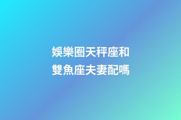娛樂圈天秤座和雙魚座夫妻配嗎-第1張-星座運勢-玄機派