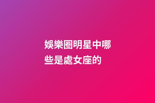 娛樂圈明星中哪些是處女座的-第1張-星座運勢-玄機派