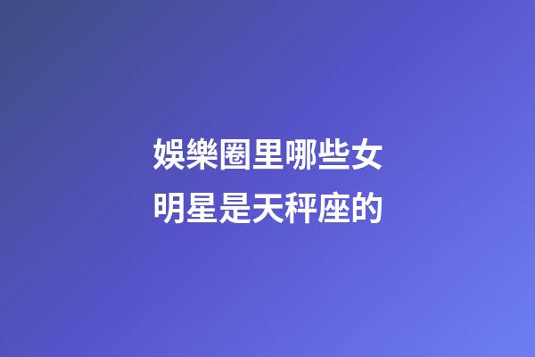 娛樂圈里哪些女明星是天秤座的-第1張-星座運(yùn)勢(shì)-玄機(jī)派