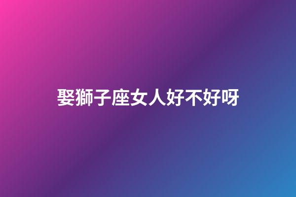 娶獅子座女人好不好呀-第1張-星座運勢-玄機派