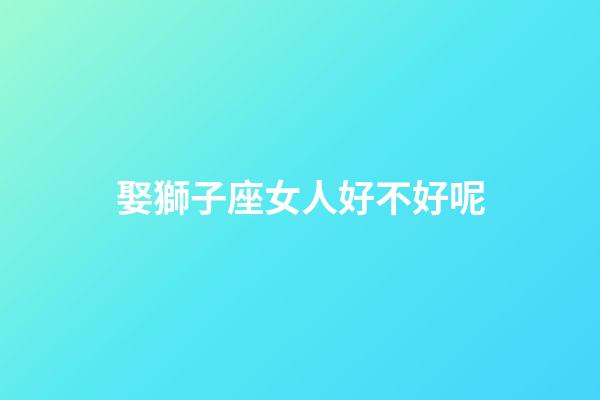 娶獅子座女人好不好呢-第1張-星座運勢-玄機派