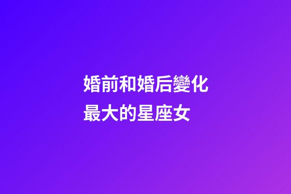 婚前和婚后變化最大的星座女-第1張-星座運勢-玄機派