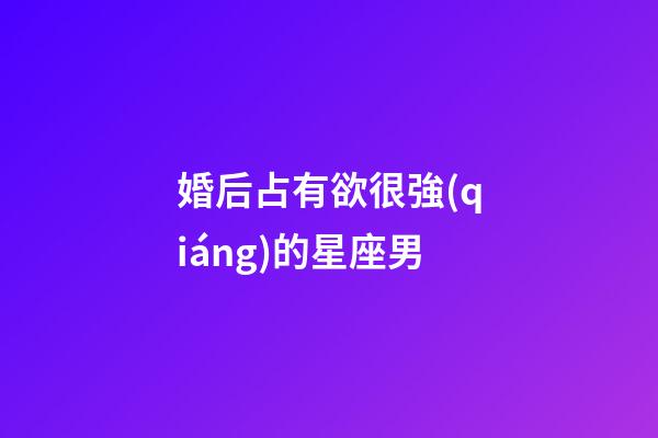 婚后占有欲很強(qiáng)的星座男-第1張-星座運(yùn)勢(shì)-玄機(jī)派