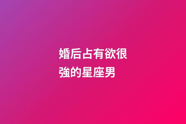 婚后占有欲很強的星座男-第1張-星座運勢-玄機派