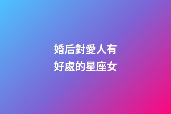 婚后對愛人有好處的星座女-第1張-星座運勢-玄機派