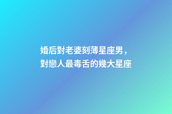 婚后對老婆刻薄星座男，對戀人最毒舌的幾大星座-第1張-觀點-玄機派