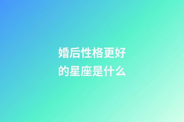 婚后性格更好的星座是什么-第1張-星座運勢-玄機派