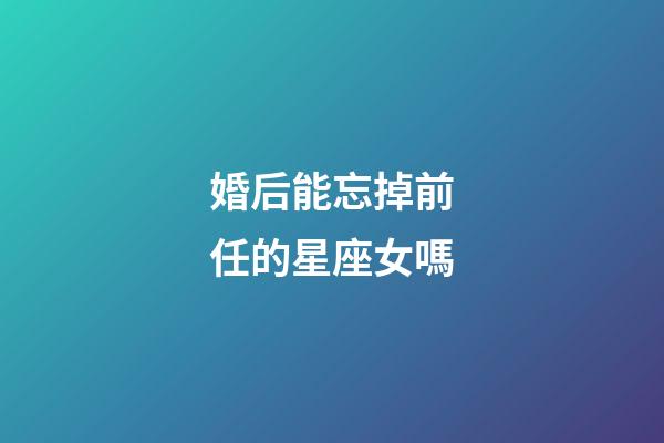 婚后能忘掉前任的星座女嗎-第1張-星座運勢-玄機派
