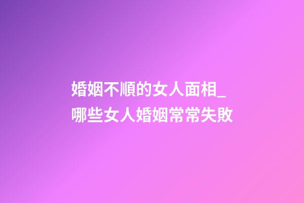 婚姻不順的女人面相_哪些女人婚姻常常失敗
