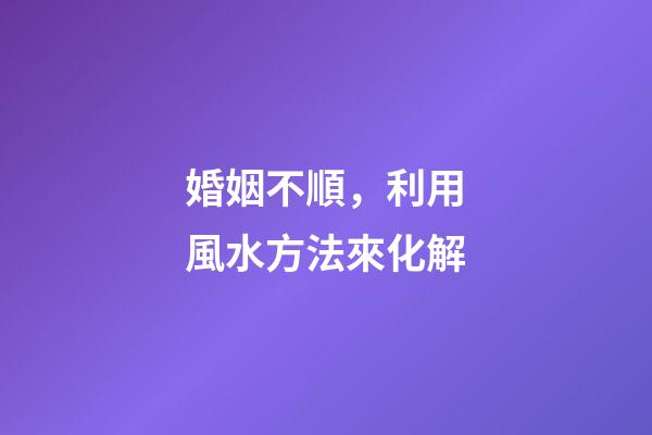 婚姻不順，利用風水方法來化解