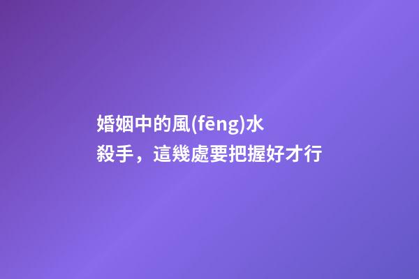 婚姻中的風(fēng)水殺手，這幾處要把握好才行