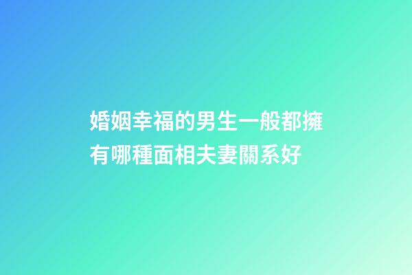 婚姻幸福的男生一般都擁有哪種面相夫妻關系好