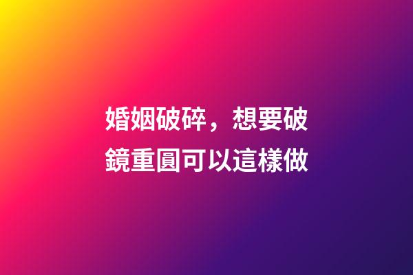 婚姻破碎，想要破鏡重圓可以這樣做