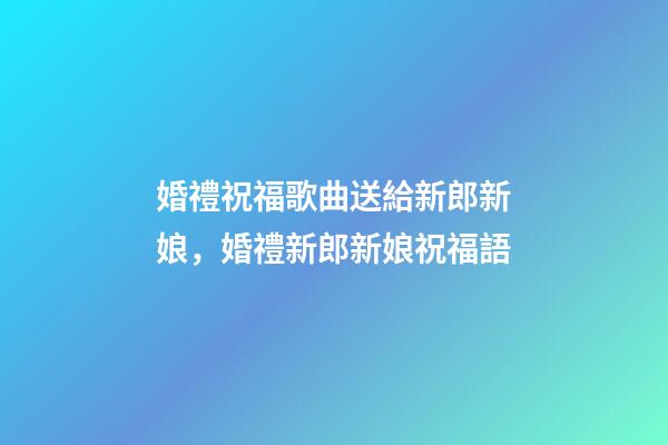 婚禮祝福歌曲送給新郎新娘，婚禮新郎新娘祝福語-第1張-觀點-玄機派