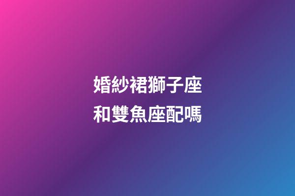 婚紗裙獅子座和雙魚座配嗎-第1張-星座運勢-玄機派