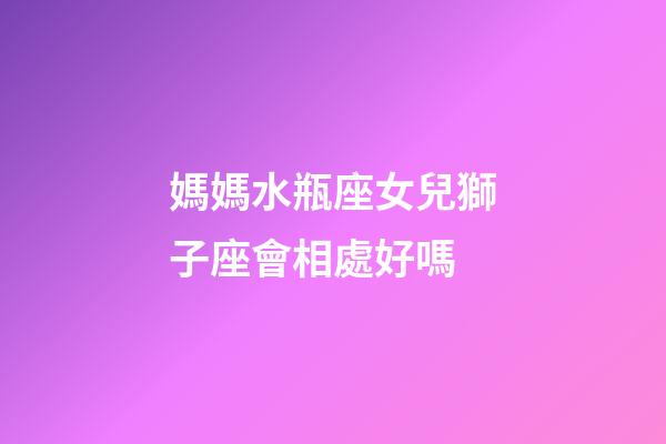 媽媽水瓶座女兒獅子座會相處好嗎-第1張-星座運勢-玄機派