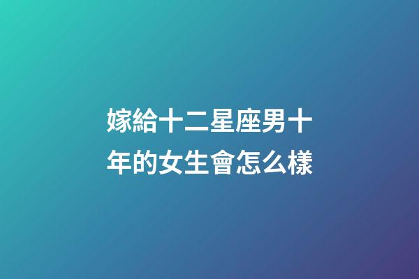 嫁給十二星座男十年的女生會怎么樣-第1張-星座運勢-玄機派