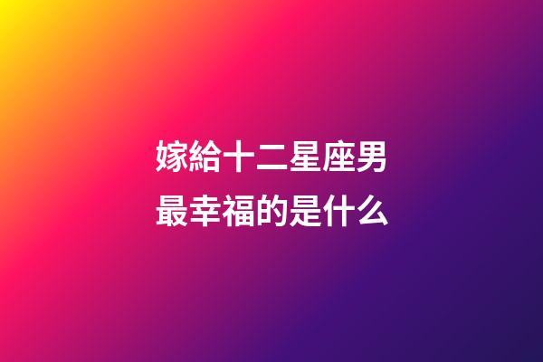 嫁給十二星座男最幸福的是什么-第1張-星座運勢-玄機派