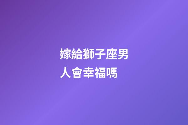 嫁給獅子座男人會幸福嗎-第1張-星座運勢-玄機派