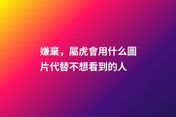 嫌棄，屬虎會用什么圖片代替不想看到的人