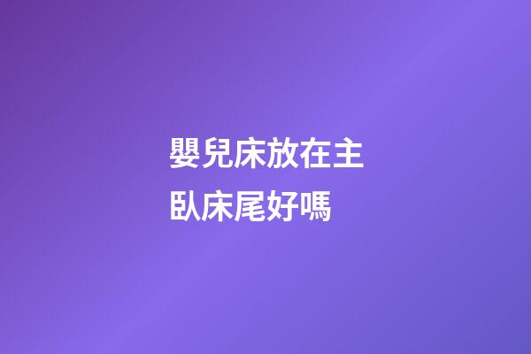 嬰兒床放在主臥床尾好嗎