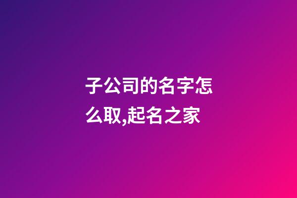子公司的名字怎么取,起名之家-第1張-公司起名-玄機派